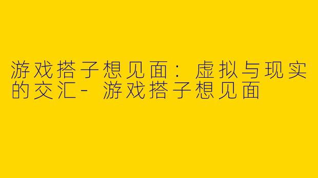 游戏搭子想见面：虚拟与现实的交汇