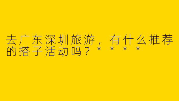 去广东深圳旅游，有什么推荐的搭子活动吗？****