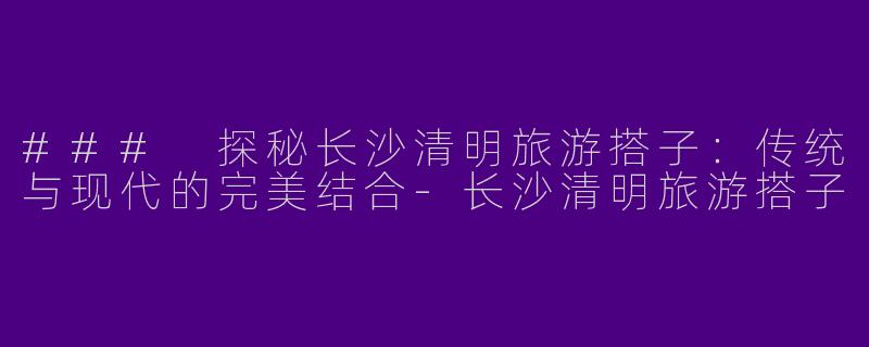 ### 探秘长沙清明旅游搭子：传统与现代的完美结合-长沙清明旅游搭子