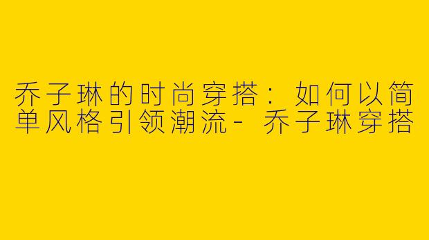 乔子琳的时尚穿搭:如何以简单风格引领潮流