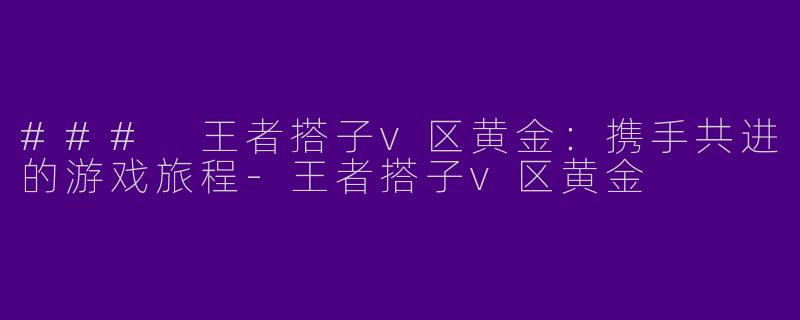### 王者搭子v区黄金：携手共进的游戏旅程-王者搭子v区黄金