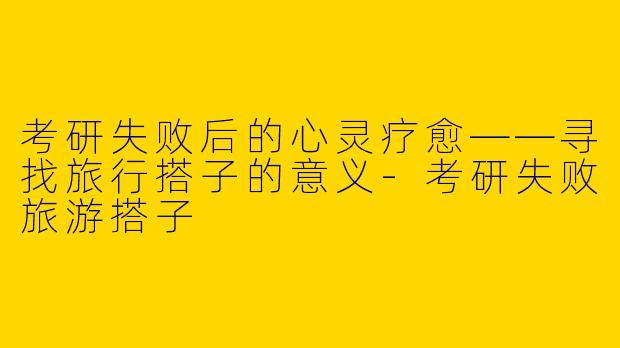 考研失败后的心灵疗愈——寻找旅行搭子的意义-考研失败旅游搭子