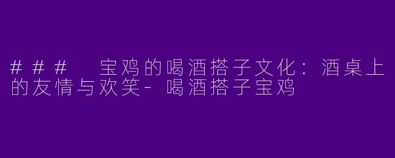 ### 宝鸡的喝酒搭子文化：酒桌上的友情与欢笑-喝酒搭子宝鸡