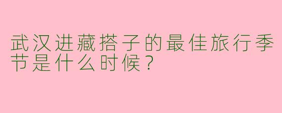 武汉进藏搭子的最佳旅行季节是什么时候?