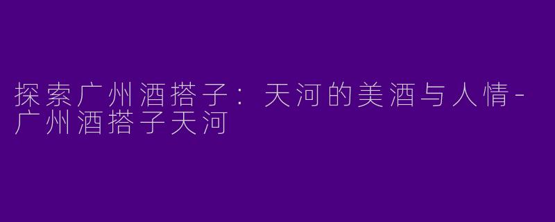 探索广州酒搭子：天河的美酒与人情-广州酒搭子天河
