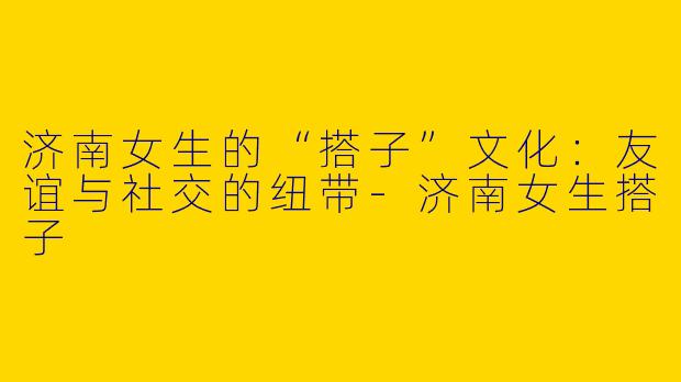 济南女生的“搭子”文化：友谊与社交的纽带-济南女生搭子