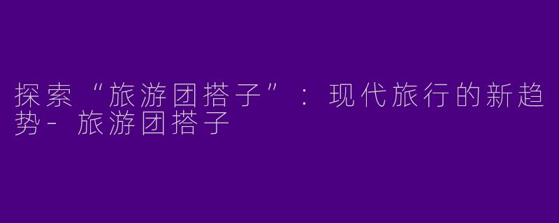 探索“旅游团搭子”:现代旅行的新趋势
