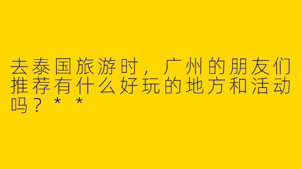 去泰国旅游时，广州的朋友们推荐有什么好玩的地方和活动吗？**