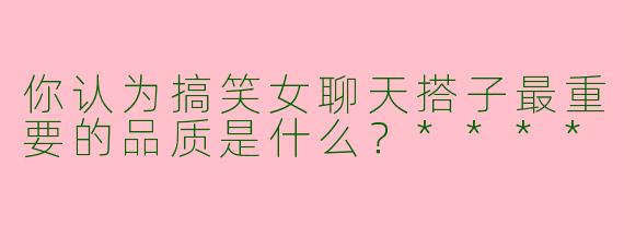 你认为搞笑女聊天搭子最重要的品质是什么?****