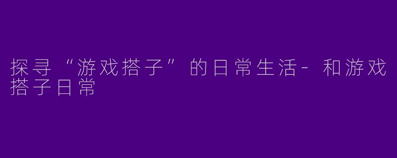 探寻“游戏搭子”的日常生活-和游戏搭子日常