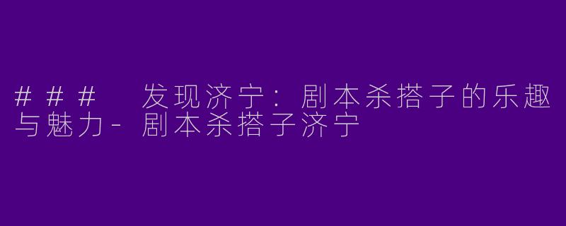 ### 发现济宁:剧本杀搭子的乐趣与魅力