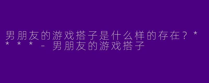 男朋友的游戏搭子是什么样的存在？****-男朋友的游戏搭子