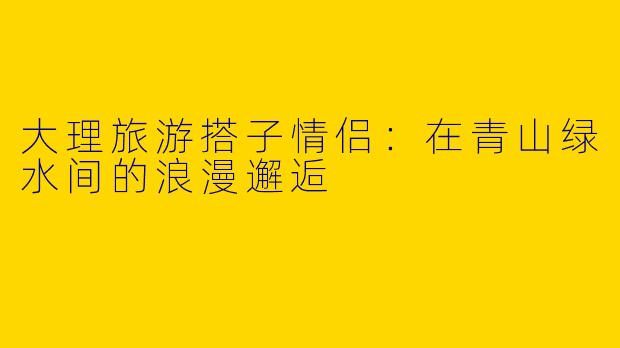 大理旅游搭子情侣：在青山绿水间的浪漫邂逅