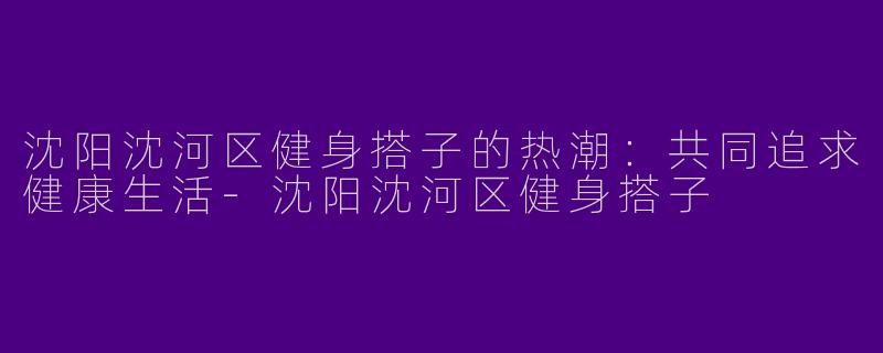 沈阳沈河区健身搭子的热潮：共同追求健康生活-沈阳沈河区健身搭子