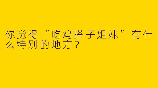 你觉得“吃鸡搭子姐妹”有什么特别的地方？