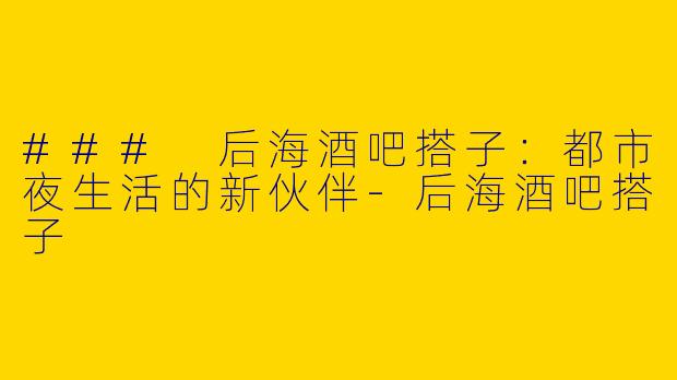 ### 后海酒吧搭子：都市夜生活的新伙伴-后海酒吧搭子