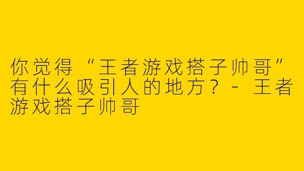 你觉得“王者游戏搭子帅哥”有什么吸引人的地方?