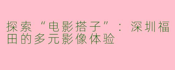 探索“电影搭子”：深圳福田的多元影像体验