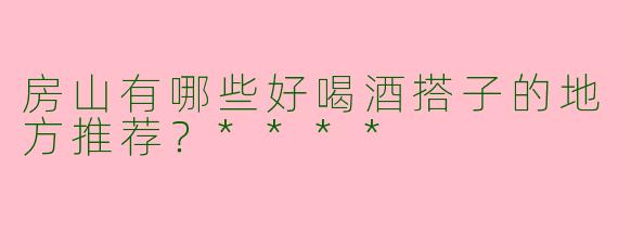 房山有哪些好喝酒搭子的地方推荐？****