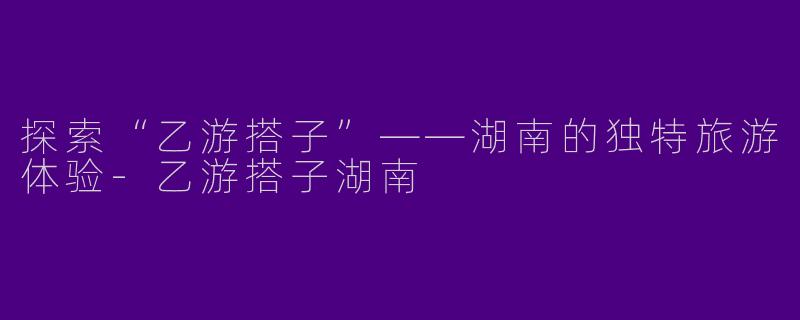 探索“乙游搭子”——湖南的独特旅游体验-乙游搭子湖南