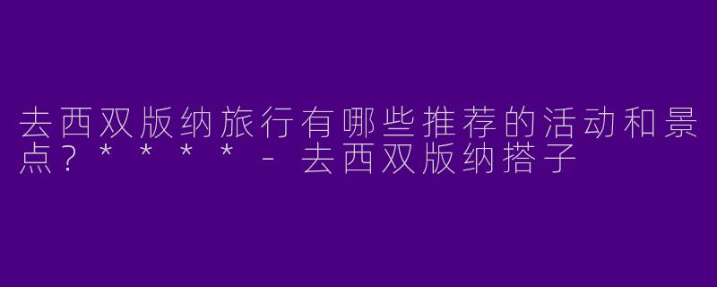 去西双版纳旅行有哪些推荐的活动和景点？****-去西双版纳搭子