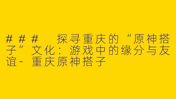 ### 探寻重庆的“原神搭子”文化:游戏中的缘分与友谊