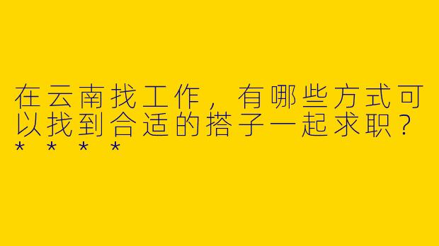 在云南找工作，有哪些方式可以找到合适的搭子一起求职？****