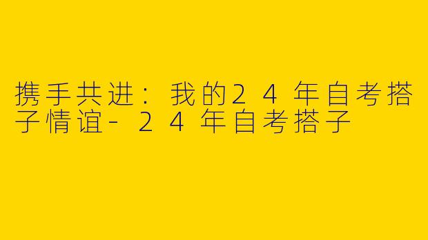 携手共进：我的24年自考搭子情谊-24年自考搭子