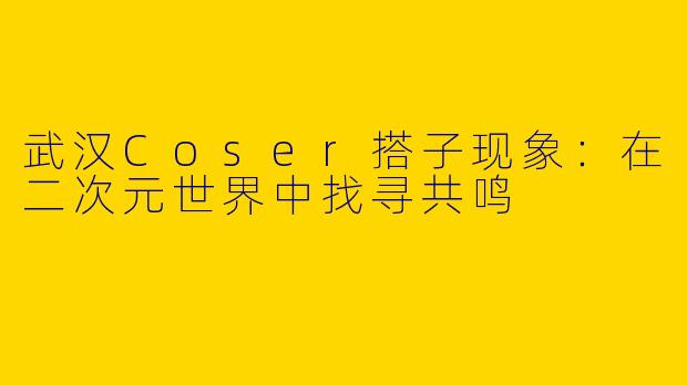 武汉Coser搭子现象：在二次元世界中找寻共鸣