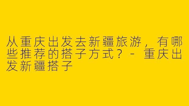 从重庆出发去新疆旅游，有哪些推荐的搭子方式？-重庆出发新疆搭子