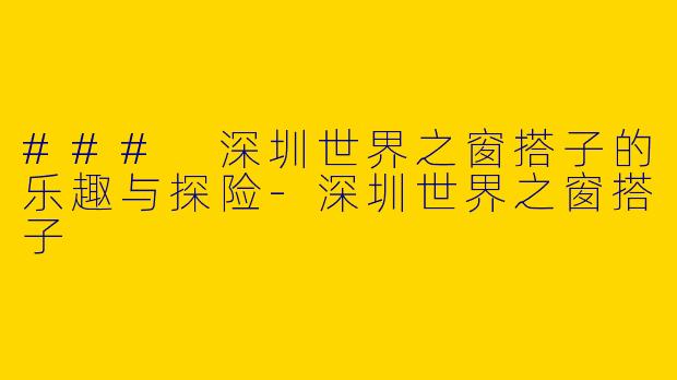 ### 深圳世界之窗搭子的乐趣与探险-深圳世界之窗搭子
