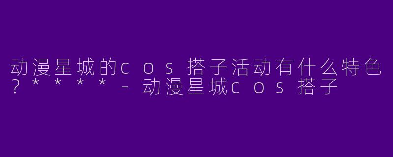 动漫星城的cos搭子活动有什么特色？****