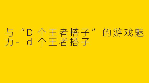 与“D个王者搭子”的游戏魅力-d个王者搭子