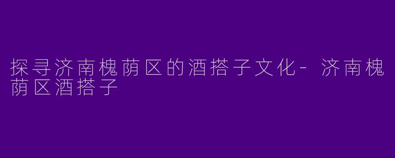 探寻济南槐荫区的酒搭子文化