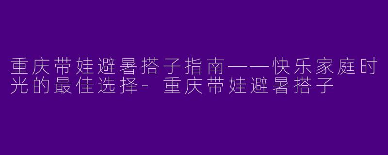 重庆带娃避暑搭子指南——快乐家庭时光的最佳选择-重庆带娃避暑搭子