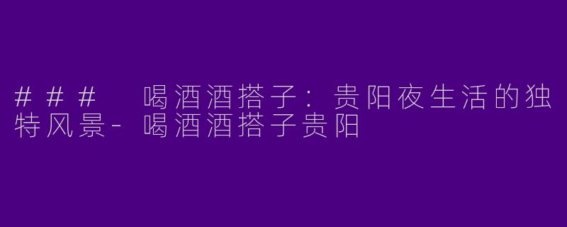 ### 喝酒酒搭子：贵阳夜生活的独特风景-喝酒酒搭子贵阳