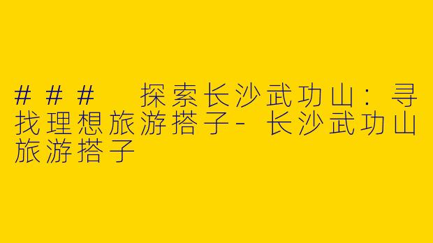 ### 探索长沙武功山：寻找理想旅游搭子-长沙武功山旅游搭子