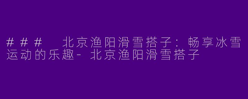 ### 北京渔阳滑雪搭子：畅享冰雪运动的乐趣-北京渔阳滑雪搭子