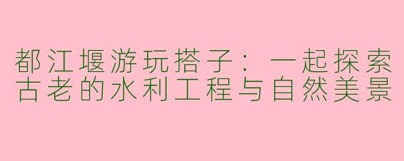 都江堰游玩搭子:一起探索古老的水利工程与自然美景