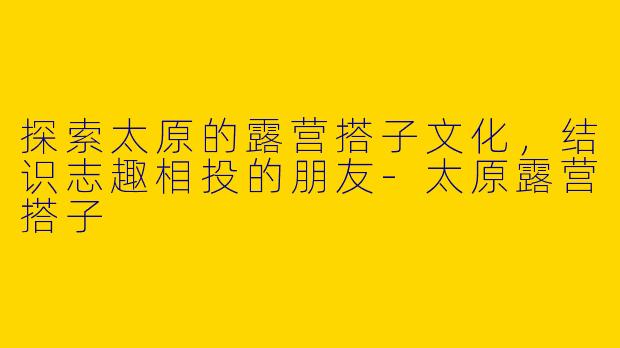 探索太原的露营搭子文化，结识志趣相投的朋友-太原露营搭子