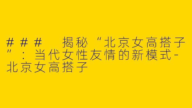 ### 揭秘“北京女高搭子”：当代女性友情的新模式-北京女高搭子