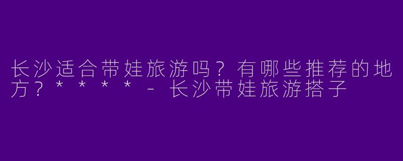 长沙适合带娃旅游吗？有哪些推荐的地方？****