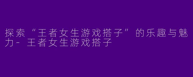 探索“王者女生游戏搭子”的乐趣与魅力-王者女生游戏搭子