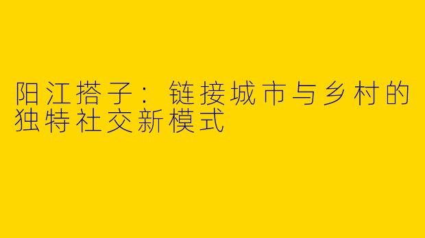 阳江搭子：链接城市与乡村的独特社交新模式