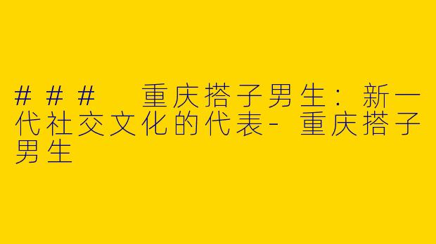 ### 重庆搭子男生:新一代社交文化的代表