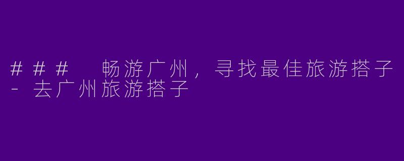 ### 畅游广州，寻找最佳旅游搭子-去广州旅游搭子