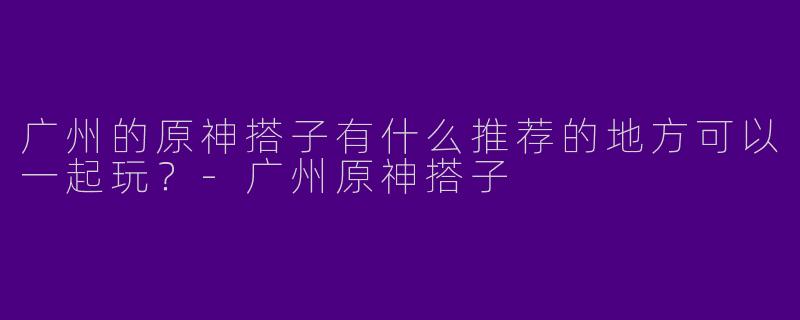 广州的原神搭子有什么推荐的地方可以一起玩?