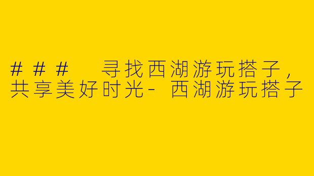 ### 寻找西湖游玩搭子，共享美好时光-西湖游玩搭子