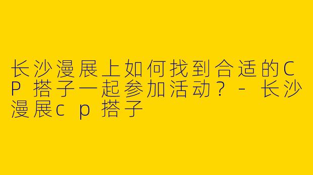 长沙漫展上如何找到合适的CP搭子一起参加活动？