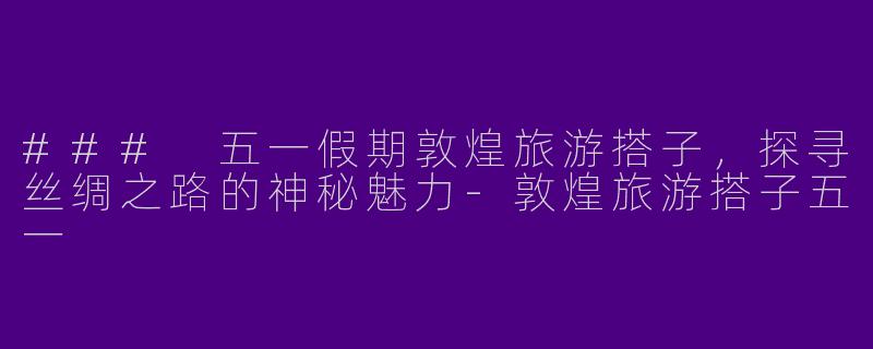 ### 五一假期敦煌旅游搭子，探寻丝绸之路的神秘魅力-敦煌旅游搭子五一